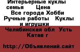 Интерьерные куклы - семья. ) › Цена ­ 4 200 - Все города Хобби. Ручные работы » Куклы и игрушки   . Челябинская обл.,Усть-Катав г.